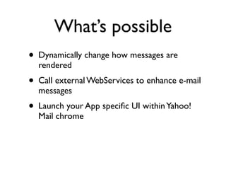 What’s possible
• Dynamically change how messages are
  rendered
• Call external WebServices to enhance e-mail
  messages
• Launch your App speciﬁc UI within Yahoo!
  Mail chrome
 