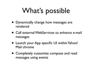 What’s possible
• Dynamically change how messages are
  rendered
• Call external WebServices to enhance e-mail
  messages
• Launch your App speciﬁc UI within Yahoo!
  Mail chrome
• Completely customize compose and read
  messages using events
 