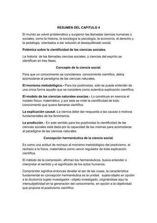 RESUMEN DEL CAPITULO 4

El mundo se volvió problemático y surgieron las llamadas ciencias humanas o
sociales, como la historia, la sociología la psicología, la economía, el derecho y
la pedalogia, orientados a dar solución al desequilibrado social.

Polémica sobre la cientificidad de las ciencias sociales.

La historia de las llamadas ciencias sociales, o ciencias del espíritu se
identifican en tres fases.

                        Concepto de la ciencia social.

Para que un conocimiento se conciderara conocimiento científico, debía
acomodarse al paradigma de las ciencias naturales.

El monismo metodológico.- Para los positivistas, solo se puede entender de
una única forma aquello que se considere como autentica explicación científica.

El modelo de las ciencias naturales exactas.- Lo constituye en esencia el
modelo físico- matemático, y por este se mide la cientificidad de todo
conocimiento que quiera llamarse científico.

La explicación causal.-La ciencia debe dar respuesta a las causas o motivos
fundamentales de los fenómenos.

La predicción.- En este sentido para los positivistas la cientificidad de las
ciencias sociales está dada por la capacidad de las mismas para acomodarse
al paradigma de las ciencias naturales.

               Concepción hermenéutica de la ciencia social.

Es como una actitud de rechazo al monismo metodológico del positivismo, el
rechazo a la física, matemática como canon regulador de toda explicación
científica.

El método de la compresión, afirman los hermenéuticos, busca entender o
interpretar el sentido y el significado de los actos humanos.

Comprender significa entonces develar el ser de las cosas, la característica
fundamental en concepción hermenéutica es la unidad sujeto-objeto en opción
a la dicotomía sujeto investigador –objeto investigado, originándose aquí la
intersubjetividad en la generación del conocimiento, en opción a la objetividad
que propone el positivismo científico.
 