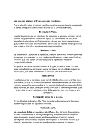 Las ciencias sociales entre dos guerras mundiales.

Fue la reflexión sobre el método científico para los autores durante ese periodo
el centro principal de la filosofía de ciencia fue la universidad Viena,

                              El circulo de Viena.

Los planteamientos de los miembros del círculo de la Viena se conocen con el
nombre neopositivismo o positivismo lógico. Lo fundamental del circulo de
Viena fue el principio de verificación según el cual solo tienen proposiciones
que pueden verificarse empíricamente, a través de los hechos de la experiencia
y de la lógica .Científico es solo el análisis de la realidad.

                                Realismo critico

Es el comienzo , conjetural e hipotético , siempre sometido a revisión por estas
razones ay que entender los enunciados científicos como esbozos arbitrarios y
creativos que solo tienen un valor conjetural e hipotético y necesitan
comprobación ulterior .

En general para el racionalismo critico de Popper, la ciencia no es un saber
seguro sino hipotético conjetural, que se construye con el método deductivo y
no inductivo, que debe someterse a la tasación y no a la verificación.

                                 Teoría crítica.

 La objetividad de la ciencia se logra con el método critico, pero la crítica no es
solo formal, ya que no se limita únicamente a la reflexión sobre los enunciados,
métodos y aparatos conceptuales, si no que del objeto del que dependen todos
esos aspectos, es decir, del sujeto s vinculados con la ciencia organizada, pues
  si la crítica no se convierte en critica de la sociedad, sus conceptos no son
                                    verdaderos.

                       Concepción actual de la ciencia.

En las décadas de los años 60y 70 se fomentaron la creación y la discusión
epistemológicas con los siguientes filósofos.

                                Thomas S .kuhn.

La estructura de las revoluciones científicas.- Los cambios de paradigma
ocurren por anomalías el paradigma vigente y porque los científicos que no
están dispuestos a adoctrinarse a estos paradigmas proponen nuevos
paradigmas, enriquecidos y capaces de interpretar el mundo de manera que
ofrezcan soluciones a problemas que el paradigma vigente no aborda.
 