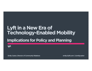 Lyft in a New Era of 
Technology-Enabled Mobility 
! 
Implications for Policy and Planning 
Emily Castor, Director of Community Relations emily@lyft.com | @emilycastor 
 