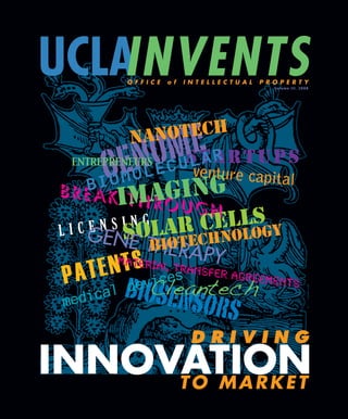 UCLAINVENTS
          O F F I C E   o f   I N T E L L E C T U A L   P R O P E R T Y
                                                            Vo l u m e I I I , 2 0 0 8




           NA   NOTECH
          NO MvEentu
  ENTREPRENEURS
                 CU
                   STARTUPS
                    LAR
      GEO L E ING re capital
        - M R GU
      IOM
    B
     A KIT HAO
                                       S
                                    ELLOGY
 BRE
         N S I NOLAR
 L I C GE S
                G                  C L
                 GH
       E
        NE TBIE TECHNO
             H ORAPY
        material
    TEN  T S tr                a
               s nsfer agreements
 PA         ice
           vCleantech
   dical de
          biosens
 me              ors
                                DRIVING
INNOVATION
     TO MARKET
 