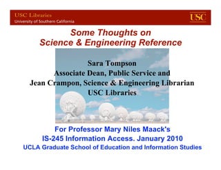 Some Thoughts on
     Science & Engineering Reference

                  Sara Tompson
        Associate Dean, Public Service and
  Jean Crampon, Science & Engineering Librarian
                  USC Libraries



          For Professor Mary Niles Maack's
      IS-245 Information Access. January 2010
UCLA Graduatefor UCLA IS 245of Education and Information Studies
          USC School Jan. 2010                                 1
 