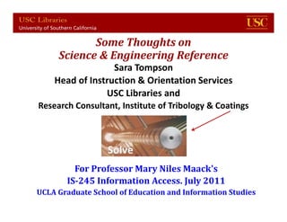 Some	Thoughts	on
     Science	&	Engineering	Reference
                  Sara Tompson
    Head of Instruction & Orientation Services
                USC Libraries and
Research Consultant, Institute of Tribology & Coatings




         For	Professor	Mary	Niles	Maack's
       IS‐245	Information	Access.	July	2011
UCLA	Graduate	School	of	Education	and	Information	Studies1
         USC for UCLA IS 245 June 2010
 