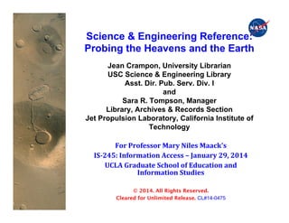 PRE-DECISIONAL DRAFT; For planning and discussion purposes only	

 1
5/28/14!
Mars Science Laboratory!Science & Engineering Reference:
Probing the Heavens and the Earth
Jean Crampon, University Librarian
USC Science & Engineering Library
Asst. Dir. Pub. Serv. Div. I
and
Sara R. Tompson, Manager
Library, Archives & Records Section
Jet Propulsion Laboratory, California Institute of
Technology
For	
  Professor	
  Mary	
  Niles	
  Maack's	
  
IS-­‐245:	
  Information	
  Access	
  –	
  January	
  29,	
  2014	
  
UCLA	
  Graduate	
  School	
  of	
  Education	
  and	
  
Information	
  Studies	
  
© 2014. All Rights Reserved.
Cleared for Unlimited Release. CL#14-0475
 