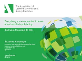 Everything you ever wanted to know
about scholarly publishing
(but were too afraid to ask)

Suzanne Kavanagh
Director of Marketing & Membership Services
suzanne.kavanagh@alpsp.org
T. 020 8670 4244
@sashers

www.alpsp.org
@alpsp

 