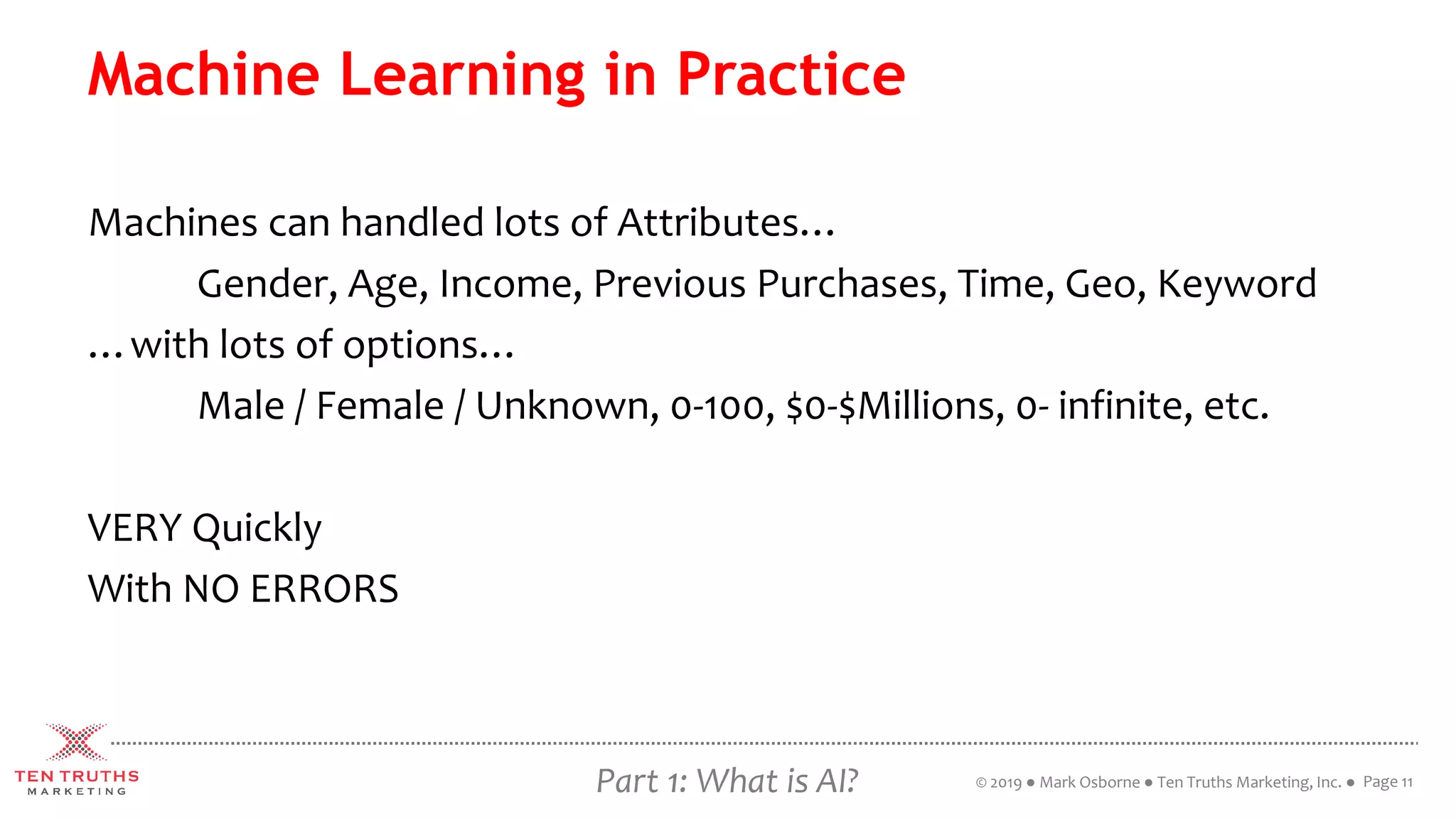 Part 1: What is AI?
Machine Learning in Practice
Machines can handled lots of Attributes…
Gender, Age, Income, Previous Purchases, Time, Geo, Keyword
…with lots of options…
Male / Female / Unknown, 0-100, $0-$Millions, 0- infinite, etc.
VERY Quickly
With NO ERRORS
Page 11© 2019 ● Mark Osborne ● Ten Truths Marketing, Inc. ●
 