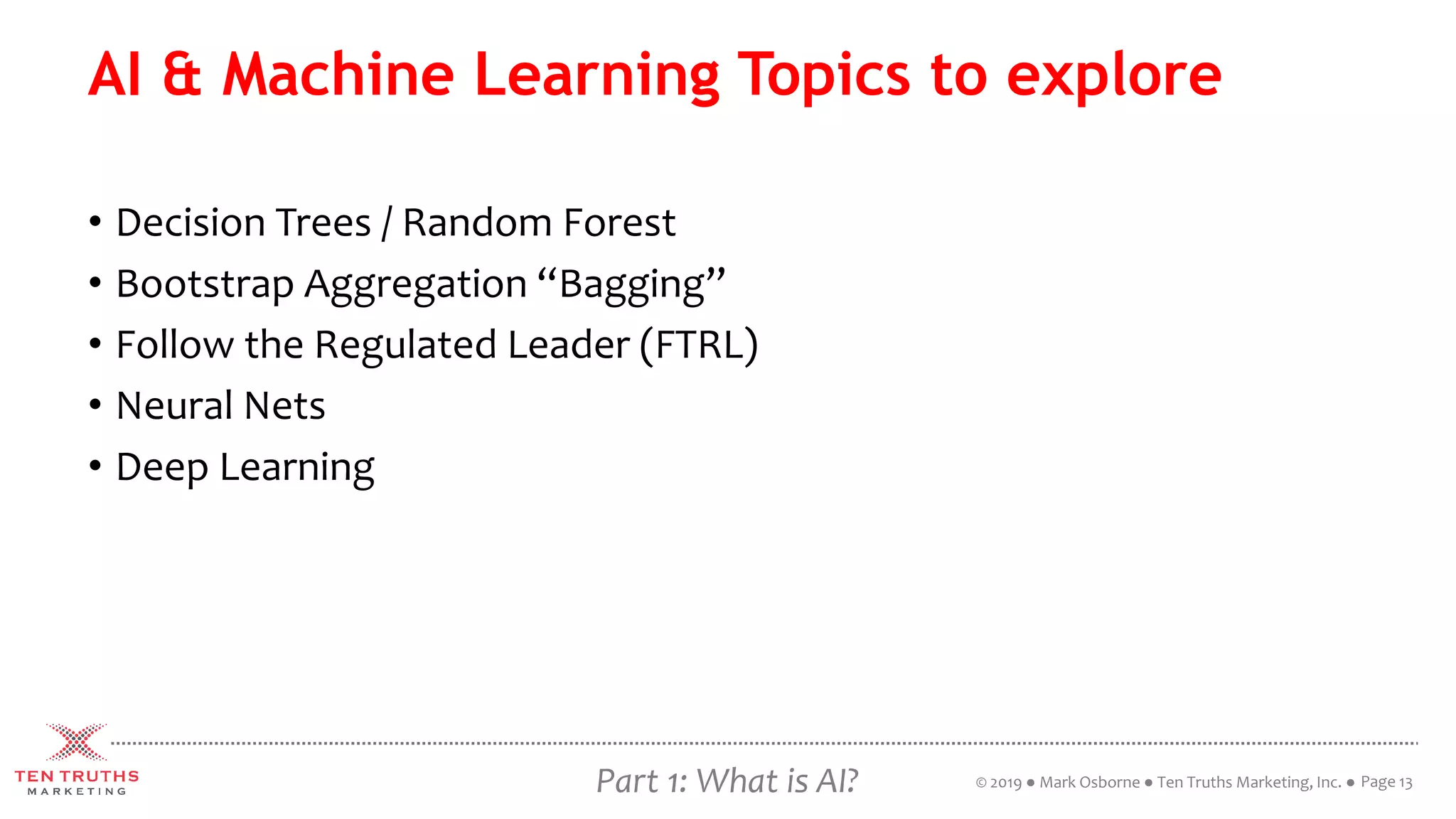 Part 1: What is AI?
AI & Machine Learning Topics to explore
• Decision Trees / Random Forest
• Bootstrap Aggregation “Bagging”
• Follow the Regulated Leader (FTRL)
• Neural Nets
• Deep Learning
Page 13© 2019 ● Mark Osborne ● Ten Truths Marketing, Inc. ●
 