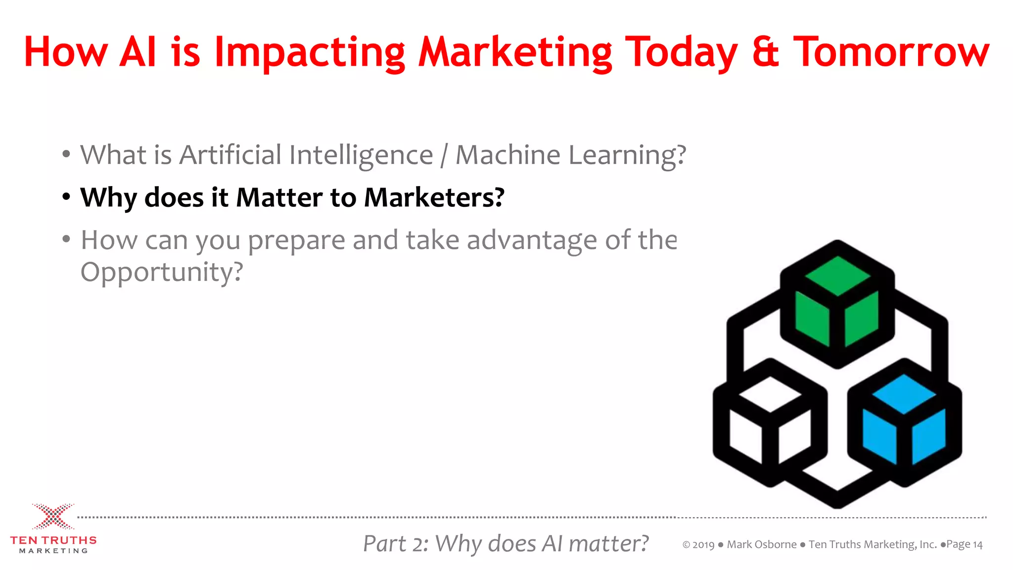 How AI is Impacting Marketing Today & Tomorrow
• What is Artificial Intelligence / Machine Learning?
• Why does it Matter to Marketers?
• How can you prepare and take advantage of the
Opportunity?
Page 14© 2019 ● Mark Osborne ● Ten Truths Marketing, Inc. ●Part 2: Why does AI matter?
 