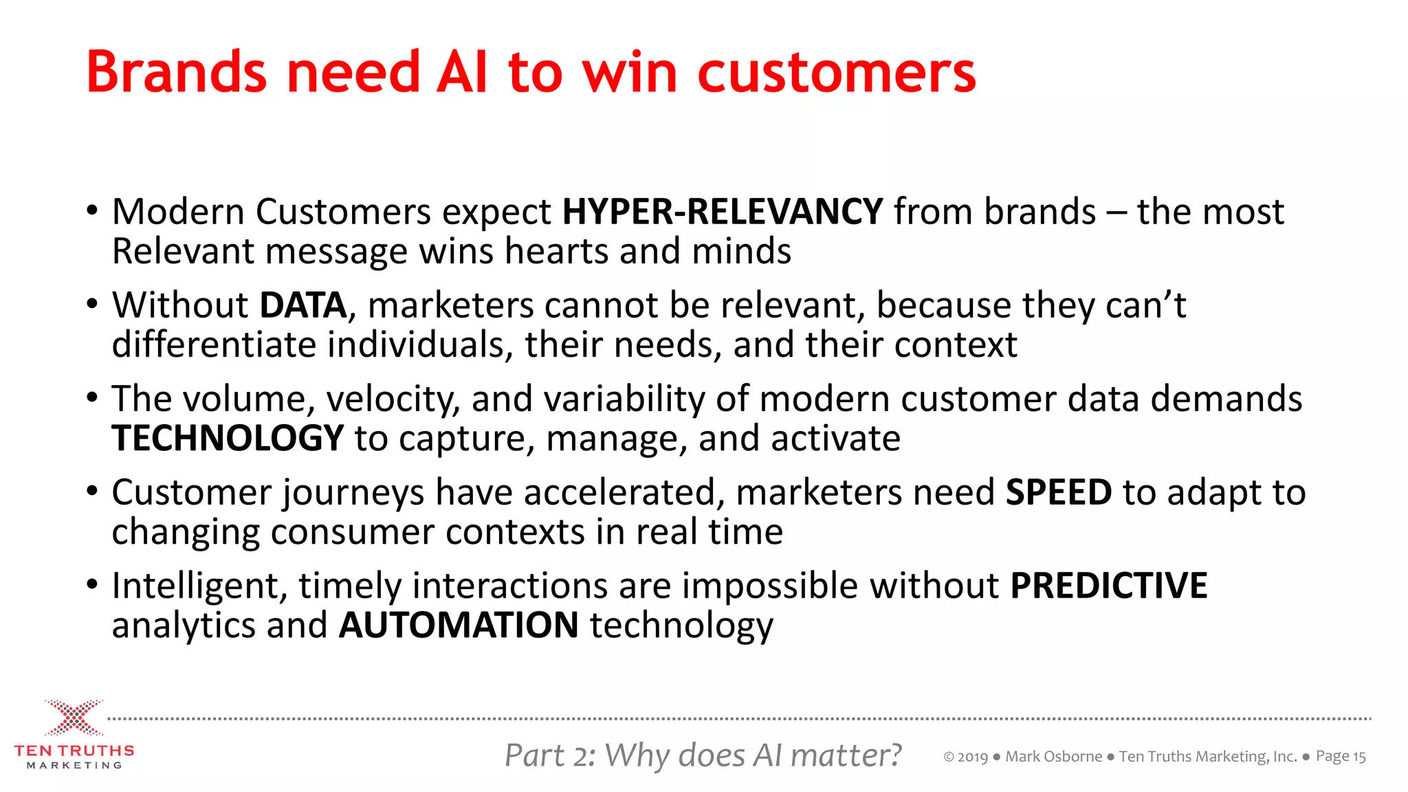 Part 2: Why does AI matter?
Brands need AI to win customers
• Modern Customers expect HYPER-RELEVANCY from brands – the most
Relevant message wins hearts and minds
• Without DATA, marketers cannot be relevant, because they can’t
differentiate individuals, their needs, and their context
• The volume, velocity, and variability of modern customer data demands
TECHNOLOGY to capture, manage, and activate
• Customer journeys have accelerated, marketers need SPEED to adapt to
changing consumer contexts in real time
• Intelligent, timely interactions are impossible without PREDICTIVE
analytics and AUTOMATION technology
Page 15© 2019 ● Mark Osborne ● Ten Truths Marketing, Inc. ●
 