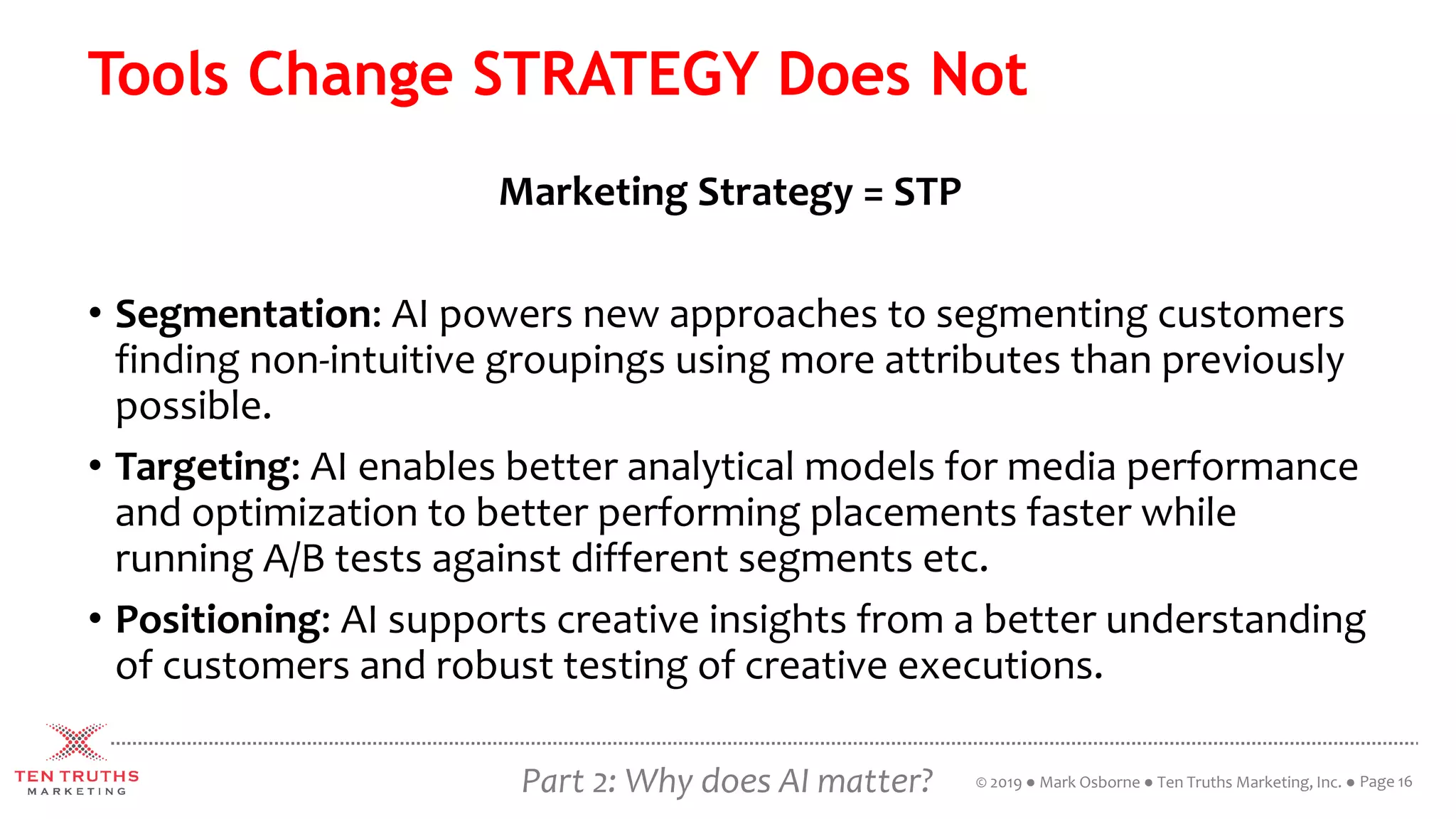 Part 2: Why does AI matter?
Tools Change STRATEGY Does Not
Marketing Strategy = STP
• Segmentation: AI powers new approaches to segmenting customers
finding non-intuitive groupings using more attributes than previously
possible.
• Targeting: AI enables better analytical models for media performance
and optimization to better performing placements faster while
running A/B tests against different segments etc.
• Positioning: AI supports creative insights from a better understanding
of customers and robust testing of creative executions.
Page 16© 2019 ● Mark Osborne ● Ten Truths Marketing, Inc. ●
 