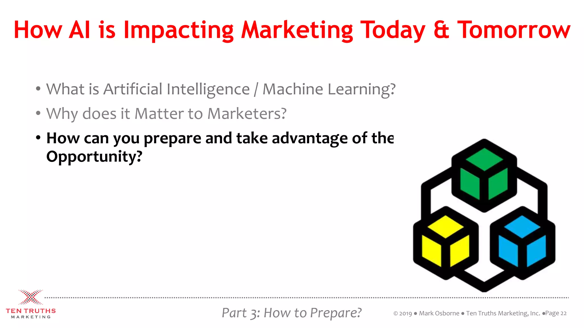 How AI is Impacting Marketing Today & Tomorrow
• What is Artificial Intelligence / Machine Learning?
• Why does it Matter to Marketers?
• How can you prepare and take advantage of the
Opportunity?
Page 22© 2019 ● Mark Osborne ● Ten Truths Marketing, Inc. ●Part 3: How to Prepare?
 
