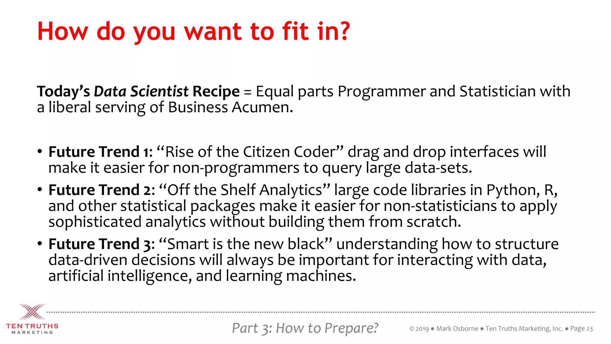 Part 3: How to Prepare?
How do you want to fit in?
Today’s Data Scientist Recipe = Equal parts Programmer and Statistician with
a liberal serving of Business Acumen.
• Future Trend 1: “Rise of the Citizen Coder” drag and drop interfaces will
make it easier for non-programmers to query large data-sets.
• Future Trend 2: “Off the Shelf Analytics” large code libraries in Python, R,
and other statistical packages make it easier for non-statisticians to apply
sophisticated analytics without building them from scratch.
• Future Trend 3: “Smart is the new black” understanding how to structure
data-driven decisions will always be important for interacting with data,
artificial intelligence, and learning machines.
Page 23© 2019 ● Mark Osborne ● Ten Truths Marketing, Inc. ●
 