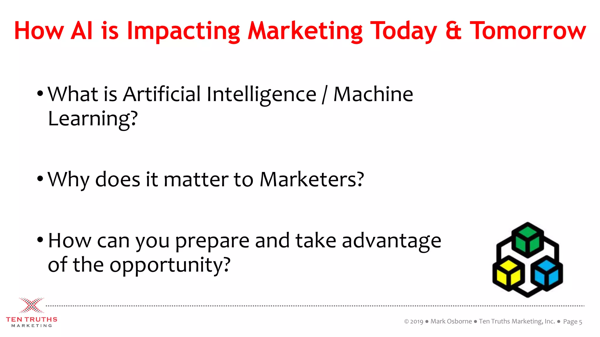 How AI is Impacting Marketing Today & Tomorrow
•What is Artificial Intelligence / Machine
Learning?
•Why does it matter to Marketers?
•How can you prepare and take advantage
of the opportunity?
© 2019 ● Mark Osborne ● Ten Truths Marketing, Inc. ● Page 5
 