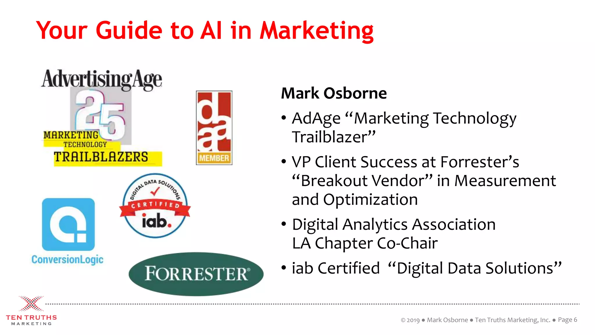 Your Guide to AI in Marketing
Mark Osborne
• AdAge “Marketing Technology
Trailblazer”
• VP Client Success at Forrester’s
“Breakout Vendor” in Measurement
and Optimization
• Digital Analytics Association
LA Chapter Co-Chair
• iab Certified “Digital Data Solutions”
Page 6© 2019 ● Mark Osborne ● Ten Truths Marketing, Inc. ●
 