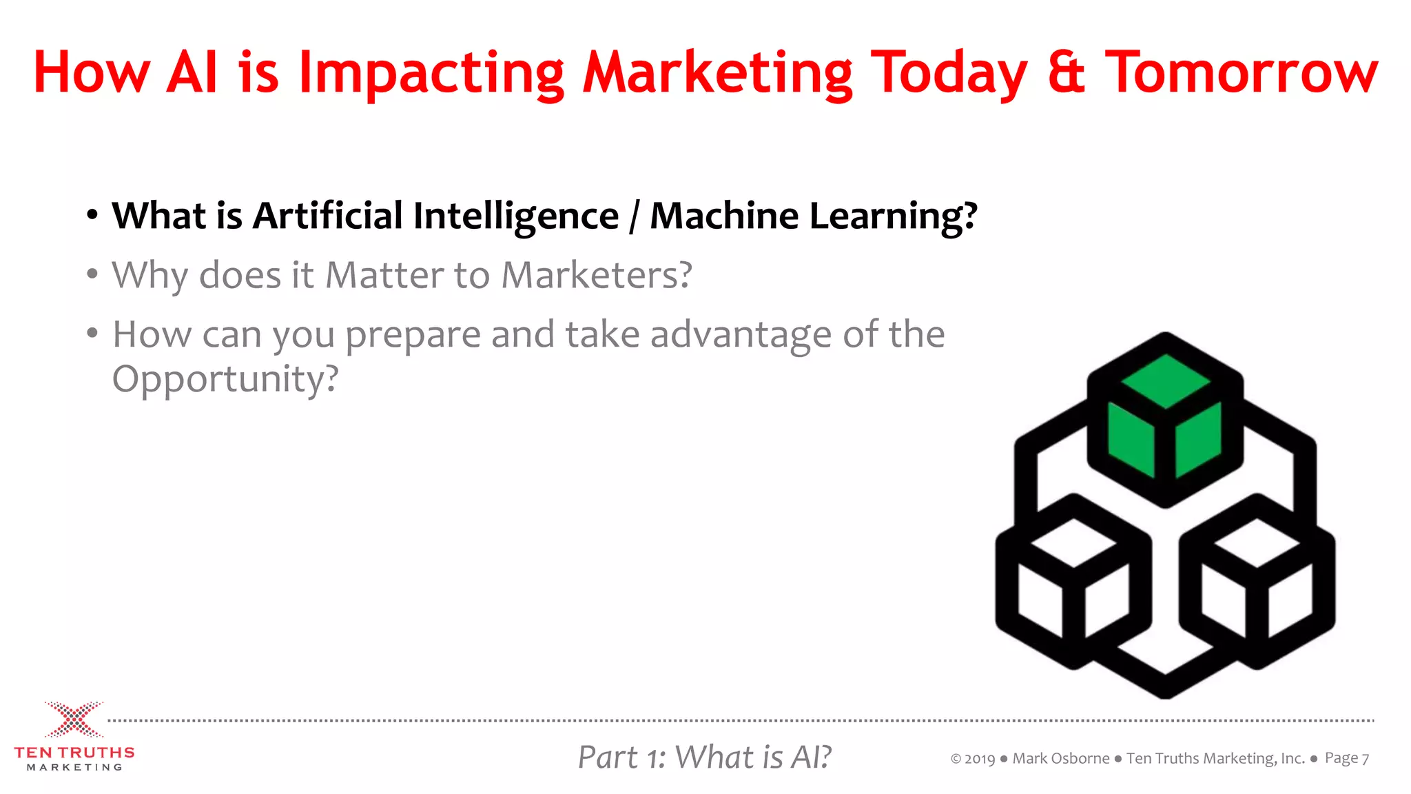 How AI is Impacting Marketing Today & Tomorrow
• What is Artificial Intelligence / Machine Learning?
• Why does it Matter to Marketers?
• How can you prepare and take advantage of the
Opportunity?
Page 7© 2019 ● Mark Osborne ● Ten Truths Marketing, Inc. ●Part 1: What is AI?
 