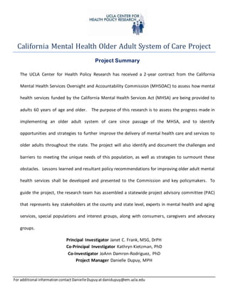 For additional informationcontact DanielleDupuyatdanidupuy@em.ucla.edu
California Mental Health Older Adult System of Care Project
Project Summary
The UCLA Center for Health Policy Research has received a 2-year contract from the California
Mental Health Services Oversight and Accountability Commission (MHSOAC) to assess how mental
health services funded by the California Mental Health Services Act (MHSA) are being provided to
adults 60 years of age and older. The purpose of this research is to assess the progress made in
implementing an older adult system of care since passage of the MHSA, and to identify
opportunities and strategies to further improve the delivery of mental health care and services to
older adults throughout the state. The project will also identify and document the challenges and
barriers to meeting the unique needs of this population, as well as strategies to surmount these
obstacles. Lessons learned and resultant policy recommendations for improving older adult mental
health services shall be developed and presented to the Commission and key policymakers. To
guide the project, the research team has assembled a statewide project advisory committee (PAC)
that represents key stakeholders at the county and state level, experts in mental health and aging
services, special populations and interest groups, along with consumers, caregivers and advocacy
groups.
Principal Investigator Janet C. Frank, MSG, DrPH
Co-Principal Investigator Kathryn Kietzman, PhD
Co-Investigator JoAnn Damron-Rodriguez, PhD
Project Manager Danielle Dupuy, MPH
 
