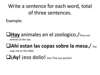 Write a sentence for each word, total
of three sentences.
Example:
Hay animales en el zoologico./There are
animals at the zoo.
Ahí estan las copas sobre la mesa./ The
cups are on the table.
¡Ay! ¡eso dolio! Ow! That was painful!
 