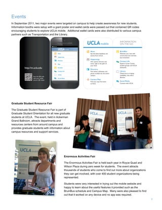2
Events
In September 2011, two major events were targeted on campus to help create awareness for new students.
Information booths were setup with a giant poster and wallet cards were passed out that contained QR codes
encouraging students to explore UCLA mobile. Additional wallet cards were also distributed to various campus
partners such as Transportation and the Library.
Graduate Student Resource Fair
The Graduate Student Resource Fair is part of
Graduate Student Orientation for all new graduate
students at UCLA. The event, held in Ackerman
Grand Ballroom, attracts departments and
resources centers from around campus and
provides graduate students with information about
campus resources and support services.
Enormous Activities Fair
The Enormous Activities Fair is held each year in Royce Quad and
Wilson Plaza during zero week for students. The event attracts
thousands of students who come to find out more about organizations
they can get involved, with over 400 student organizations being
represented.
Students were very interested in trying out the mobile website and
happy to learn about the useful features it provided such as the
BruinBus schedule and Campus Map. Many were also pleased to find
out that it worked on any device and no app was required.
 