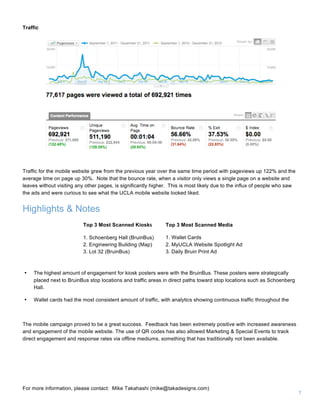 7
Highlights & Notes
Top 3 Most Scanned Kiosks
1. Schoenberg Hall (BruinBus)
2. Engineering Building (Map)
3. Lot 32 (BruinBus)
Top 3 Most Scanned Media
1. Wallet Cards
2. MyUCLA Website Spotlight Ad
3. Daily Bruin Print Ad
Traffic for the mobile website grew from the previous year over the same time period with pageviews up 122% and the
average time on page up 30%. Note that the bounce rate, when a visitor only views a single page on a website and
leaves without visiting any other pages, is significantly higher. This is most likely due to the influx of people who saw
the ads and were curious to see what the UCLA mobile website looked liked.
Traffic
• The highest amount of engagement for kiosk posters were with the BruinBus. These posters were strategically
placed next to BruinBus stop locations and traffic areas in direct paths toward stop locations such as Schoenberg
Hall.
• Wallet cards had the most consistent amount of traffic, with analytics showing continuous traffic throughout the
The mobile campaign proved to be a great success. Feedback has been extremely positive with increased awareness
and engagement of the mobile website. The use of QR codes has also allowed Marketing & Special Events to track
direct engagement and response rates via offline mediums, something that has traditionally not been available.
For more information, please contact: Mike Takahashi (mike@takadesigns.com)
 