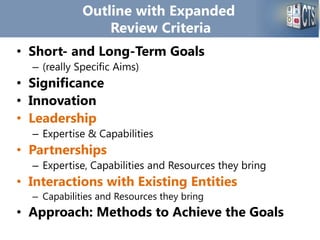 Outline with Expanded
Review Criteria
• Short- and Long-Term Goals
– (really Specific Aims)
• Significance
• Innovation
• Leadership
– Expertise & Capabilities
• Partnerships
– Expertise, Capabilities and Resources they bring
• Interactions with Existing Entities
– Capabilities and Resources they bring
• Approach: Methods to Achieve the Goals
 