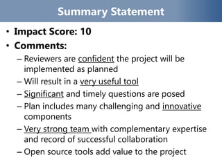 Summary Statement
• Impact Score: 10
• Comments:
– Reviewers are confident the project will be
implemented as planned
– Will result in a very useful tool
– Significant and timely questions are posed
– Plan includes many challenging and innovative
components
– Very strong team with complementary expertise
and record of successful collaboration
– Open source tools add value to the project
 