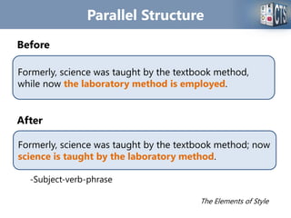 Parallel Structure
Before
After
-Subject-verb-phrase
The Elements of Style
Formerly, science was taught by the textbook method,
while now the laboratory method is employed.
Formerly, science was taught by the textbook method; now
science is taught by the laboratory method.
 