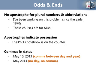 Odds & Ends
No apostrophe for plural numbers & abbreviations
• I’ve been working on this problem since the early
1970s.
• These courses are for MDs.
Apostrophes indicate possession
• The PhD’s notebook is on the counter.
Commas in dates
• May 10, 2013 (comma between day and year)
• May 2013 (no day, no comma)
 