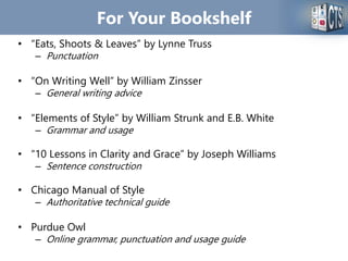 For Your Bookshelf
• “Eats, Shoots & Leaves” by Lynne Truss
– Punctuation
• “On Writing Well” by William Zinsser
– General writing advice
• “Elements of Style” by William Strunk and E.B. White
– Grammar and usage
• “10 Lessons in Clarity and Grace” by Joseph Williams
– Sentence construction
• Chicago Manual of Style
– Authoritative technical guide
• Purdue Owl
– Online grammar, punctuation and usage guide
 