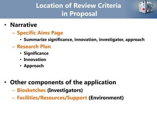 Location of Review Criteria
in Proposal
• Narrative
– Specific Aims Page
• Summarize significance, innovation, investigator, approach
– Research Plan
• Significance
• Innovation
• Approach
• Other components of the application
– Biosketches (Investigators)
– Facilities/Resources/Support (Environment)
 
