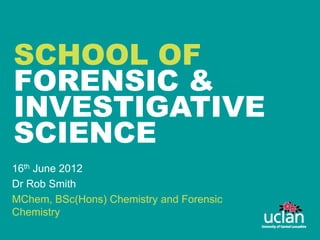 SCHOOL OF
FORENSIC &
INVESTIGATIVE
SCIENCE
16th June 2012
Dr Rob Smith
MChem, BSc(Hons) Chemistry and Forensic
Chemistry
 