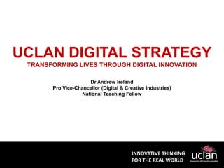INNOVATIVE THINKING
FOR THE REAL WORLD
UCLAN DIGITAL STRATEGY
TRANSFORMING LIVES THROUGH DIGITAL INNOVATION
Dr Andrew Ireland
Pro Vice-Chancellor (Digital & Creative Industries)
National Teaching Fellow
 