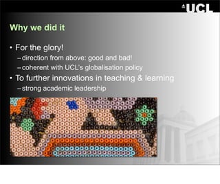 Why we did it

• For the glory!
  – direction from above: good and bad!
  – coherent with UCL’s globalisation policy
• To further innovations in teaching & learning
  – strong academic leadership
 