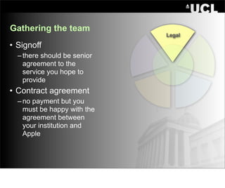 Gathering the team
                             Legal

• Signoff
  – there should be senior
    agreement to the
    service you hope to
    provide
• Contract agreement
  – no payment but you
    must be happy with the
    agreement between
    your institution and
    Apple
 