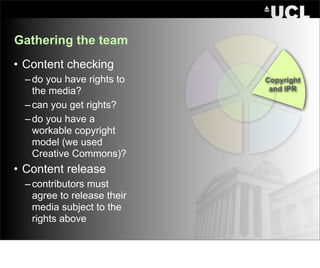 Gathering the team
• Content checking
  – do you have rights to    Copyright
    the media?                and IPR

  – can you get rights?
  – do you have a
    workable copyright
    model (we used
    Creative Commons)?
• Content release
  – contributors must
    agree to release their
    media subject to the
    rights above
 