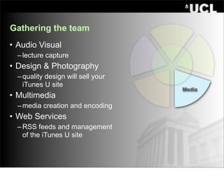 Gathering the team
• Audio Visual
  – lecture capture
• Design & Photography
  – quality design will sell your
    iTunes U site
                                    Media
• Multimedia
  – media creation and encoding
• Web Services
  – RSS feeds and management
    of the iTunes U site
 