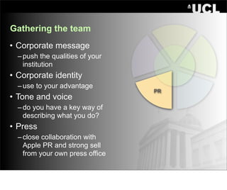 Gathering the team
• Corporate message
  – push the qualities of your
    institution
• Corporate identity
  – use to your advantage
                                 PR
• Tone and voice
  – do you have a key way of
    describing what you do?
• Press
  – close collaboration with
    Apple PR and strong sell
    from your own press office
 
