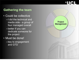 Gathering the team
• Could be collective
  – I did the technical and
    media side - a group of     Project
                              Management
    four managed overall
  – better if you can
    dedicate someone for
    the project
• Must be done!
  – key to engagement
    and GTD
 