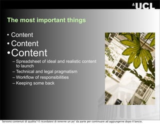 The most important things

   • Content
   • Content
   •Content
        – Spreadsheet of ideal and realistic content
          to launch
        – Technical and legal pragmatism
        – Workflow of responsibilities
        – Keeping some back




Servono contenuti di qualita’! E ricordatevi di tenerne un po’ da parte per continuare ad aggiungerne dopo il lancio.
 