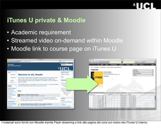 iTunes U private & Moodle
    • Academic requirement
    • Streamed video on-demand within Moodle
    • Moodle link to course page on iTunes U




I materiali sono forniti con Moodle tramite Flash streaming e link alle pagine dei corsi sul nostro sito iTunes U interno.
 