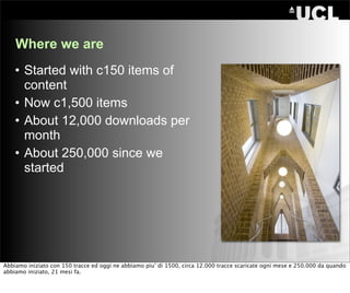 Where we are
    • Started with c150 items of
      content
    • Now c1,500 items
    • About 12,000 downloads per
      month
    • About 250,000 since we
      started




Abbiamo iniziato con 150 tracce ed oggi ne abbiamo piu’ di 1500, circa 12.000 tracce scaricate ogni mese e 250.000 da quando
abbiamo iniziato, 21 mesi fa.
 