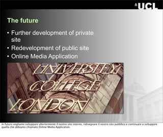 The future
    • Further development of private
      site
    • Redevelopment of public site
    • Online Media Application




In futuro vogliamo sviluppare ulteriormente il nostro sito interno, ridisegnare il nostro sito pubblico e continuare a sviluppare
quella che abbiamo chiamato Online Media Application.
 