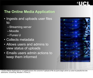 The Online Media Application
    • Ingests and uploads user files
      to:
         – Streaming server
         – Moodle
         – iTunes U
    • Collects metadata
    • Allows users and admins to
      view status of uploads
    • Emails users admin actions to
      keep them informed


L’Online Media Application e’ un’applicazione che consente l’upload di ﬁle da parte degli utenti su tutte le piattaforme che
adottiamo: streaming, Moodle e iTunes U.
 
