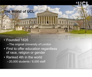 The World of UCL




• Founded 1826
  – The original University of London
• First to offer education regardless
  of race, religion or gender
• Ranked 4th in the world
  – 20,000 students / 8,000 staff
 