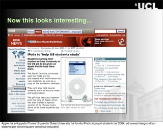 Now this looks interesting...




Apple ha sviluppato iTunes U quando Duke University ha fornito iPods ai propri studenti nel 2004, ed aveva bisogno di un
sistema per sincronizzare contenuti educativi.
 