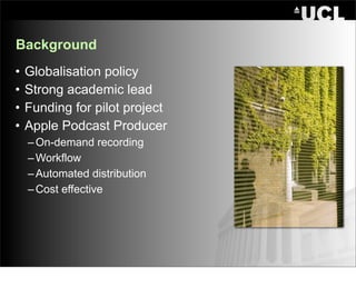 Background
•   Globalisation policy
•   Strong academic lead
•   Funding for pilot project
•   Apple Podcast Producer
    – On-demand recording
    – Workflow
    – Automated distribution
    – Cost effective
 