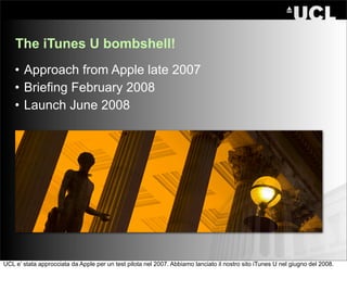 The iTunes U bombshell!
    • Approach from Apple late 2007
    • Briefing February 2008
    • Launch June 2008




UCL e’ stata approcciata da Apple per un test pilota nel 2007. Abbiamo lanciato il nostro sito iTunes U nel giugno del 2008.
 