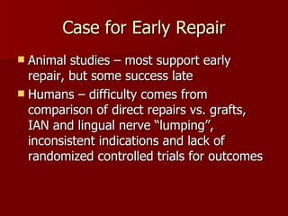 Case for Early Repair Animal studies – most support early repair, but some success late Humans – difficulty comes from comparison of direct repairs vs. grafts, IAN and lingual nerve “lumping”, inconsistent indications and lack of randomized controlled trials for outcomes 