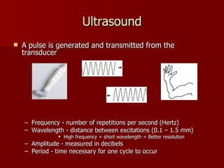 Ultrasound A pulse is generated and transmitted from the transducer Frequency - number of repetitions per second (Hertz) Wavelength - distance between excitations (0.1 – 1.5 mm) High frequency + short wavelength = Better resolution Amplitude - measured in decibels Period - time necessary for one cycle to occur (piezoelectric crystals) 