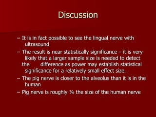 Discussion It is in fact possible to see the lingual nerve with  ultrasound The result is near statistically significance – it is very  likely that a larger sample size is needed to detect the  difference as power may establish statistical  significance for a relatively small effect size. The pig nerve is closer to the alveolus than it is in the  human  Pig nerve is roughly ¼ the size of the human nerve 